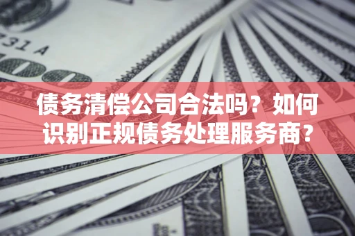 北京债务清偿公司合法吗？如何识别正规债务处理服务商？