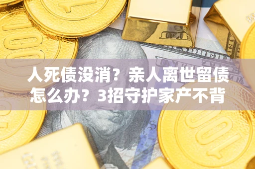 北京人死债没消？亲人离世留债怎么办？3招守护家产不背锅
