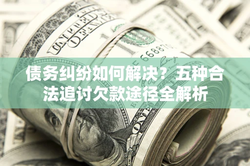 北京债务纠纷如何解决？五种合法追讨欠款途径全解析