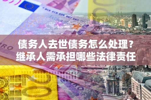 北京债务人去世债务怎么处理？继承人需承担哪些法律责任？