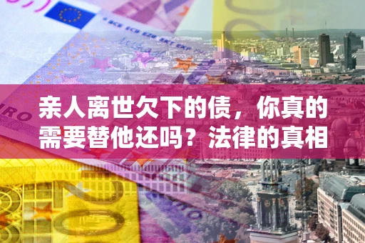 北京亲人离世欠下的债，你真的需要替他还吗？法律的真相或许与你想的不一样